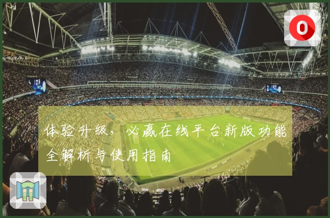 体验升级，必赢在线平台新版功能全解析与使用指南