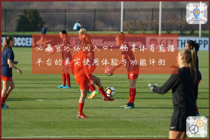 必赢官方访问入口:畅享体育直播平台的真实使用体验与功能评测