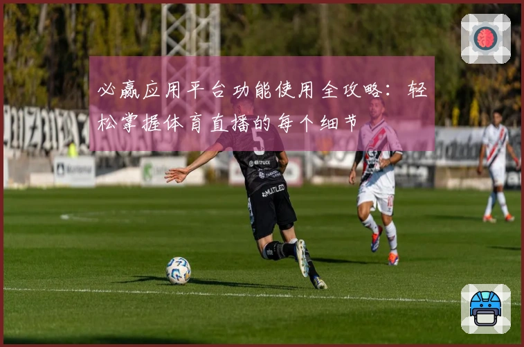 必赢应用平台功能使用全攻略：轻松掌握体育直播的每个细节