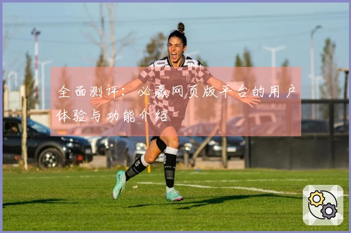 全面测评：必赢网页版平台的用户体验与功能介绍